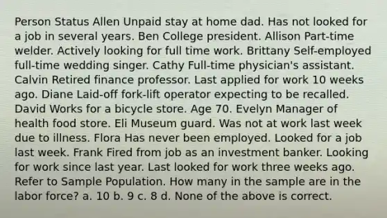 Person Status Allen Unpaid stay at home dad. Has not looked for a job in several years. Ben College president. Allison Part-time welder. Actively looking for full time work. Brittany Self-employed full-time wedding singer. Cathy Full-time physician's assistant. Calvin Retired finance professor. Last applied for work 10 weeks ago. Diane Laid-off fork-lift operator expecting to be recalled. David Works for a bicycle store. Age 70. Evelyn Manager of health food store. Eli Museum guard. Was not at work last week due to illness. Flora Has never been employed. Looked for a job last week. Frank Fired from job as an investment banker. Looking for work since last year. Last looked for work three weeks ago. Refer to Sample Population. How many in the sample are in the labor force? a. 10 b. 9 c. 8 d. None of the above is correct.