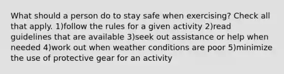 What should a person do to stay safe when exercising? Check all that apply. 1)follow the rules for a given activity 2)read guidelines that are available 3)seek out assistance or help when needed 4)work out when weather conditions are poor 5)minimize the use of protective gear for an activity