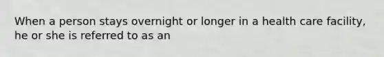 When a person stays overnight or longer in a health care facility, he or she is referred to as an