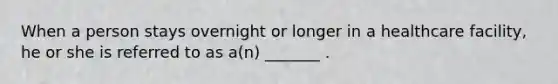 When a person stays overnight or longer in a healthcare facility, he or she is referred to as a(n) _______ .