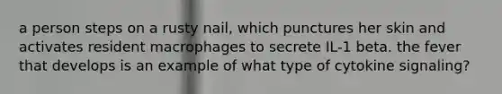 a person steps on a rusty nail, which punctures her skin and activates resident macrophages to secrete IL-1 beta. the fever that develops is an example of what type of cytokine signaling?