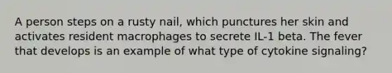A person steps on a rusty nail, which punctures her skin and activates resident macrophages to secrete IL-1 beta. The fever that develops is an example of what type of cytokine signaling?