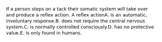 If a person steps on a tack their somatic system will take over and produce a reflex action. A reflex actionA. is an automatic, involuntary response.B. does not require the central <a href='https://www.questionai.com/knowledge/kThdVqrsqy-nervous-system' class='anchor-knowledge'>nervous system</a>.C. is normally controlled consciously.D. has no protective value.E. is only found in humans.