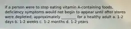 if a person were to stop eating vitamin A-containing foods, deficiency symptoms would not begin to appear until after stores were depleted; approximately ________ for a healthy adult a. 1-2 days b. 1-2 weeks c. 1-2 months d. 1-2 years