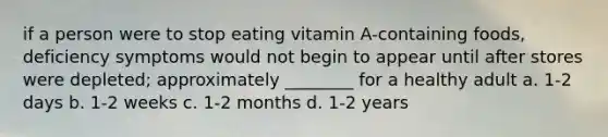 if a person were to stop eating vitamin A-containing foods, deficiency symptoms would not begin to appear until after stores were depleted; approximately ________ for a healthy adult a. 1-2 days b. 1-2 weeks c. 1-2 months d. 1-2 years