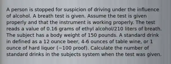 A person is stopped for suspicion of driving under the influence of alcohol. A breath test is given. Assume the test is given properly and that the instrument is working properly. The test reads a value of 0.16 grams of ethyl alcohol/210 liters of breath. The subject has a body weight of 150 pounds. A standard drink in defined as a 12 ounce beer, 4-6 ounces of table wine, or 1 ounce of hard liquor (~100 proof). Calculate the number of standard drinks in the subjects system when the test was given.