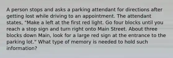 A person stops and asks a parking attendant for directions after getting lost while driving to an appointment. The attendant states, "Make a left at the first red light. Go four blocks until you reach a stop sign and turn right onto Main Street. About three blocks down Main, look for a large red sign at the entrance to the parking lot." What type of memory is needed to hold such information?