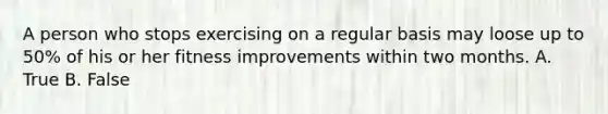 A person who stops exercising on a regular basis may loose up to 50% of his or her fitness improvements within two months. A. True B. False