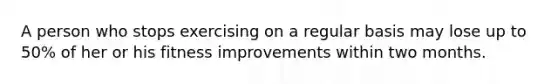A person who stops exercising on a regular basis may lose up to 50% of her or his fitness improvements within two months.