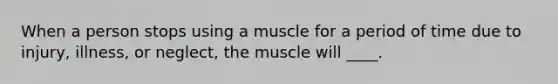 When a person stops using a muscle for a period of time due to injury, illness, or neglect, the muscle will ____.