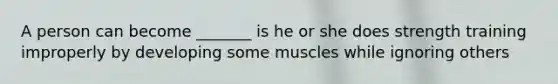 A person can become _______ is he or she does strength training improperly by developing some muscles while ignoring others