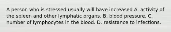 A person who is stressed usually will have increased A. activity of the spleen and other lymphatic organs. B. blood pressure. C. number of lymphocytes in the blood. D. resistance to infections.