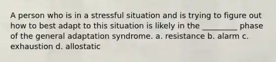 A person who is in a stressful situation and is trying to figure out how to best adapt to this situation is likely in the _________ phase of the general adaptation syndrome. a. resistance b. alarm c. exhaustion d. allostatic