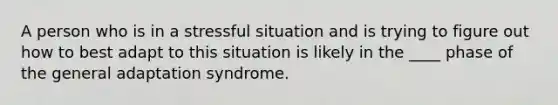 A person who is in a stressful situation and is trying to figure out how to best adapt to this situation is likely in the ____ phase of the general adaptation syndrome.