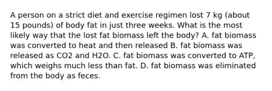 A person on a strict diet and exercise regimen lost 7 kg (about 15 pounds) of body fat in just three weeks. What is the most likely way that the lost fat biomass left the body? A. fat biomass was converted to heat and then released B. fat biomass was released as CO2 and H2O. C. fat biomass was converted to ATP, which weighs much less than fat. D. fat biomass was eliminated from the body as feces.