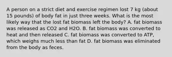 A person on a strict diet and exercise regimen lost 7 kg (about 15 pounds) of body fat in just three weeks. What is the most likely way that the lost fat biomass left the body? A. fat biomass was released as CO2 and H2O. B. fat biomass was converted to heat and then released C. fat biomass was converted to ATP, which weighs much less than fat D. fat biomass was eliminated from the body as feces.