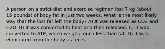 A person on a strict diet and exercise regimen lost 7 kg (about 15 pounds) of body fat in just two weeks. What is the most likely way that the lost fat left the body? A) It was released as CO2 and H2O. B) It was converted to heat and then released. C) It was converted to ATP, which weighs much <a href='https://www.questionai.com/knowledge/k7BtlYpAMX-less-than' class='anchor-knowledge'>less than</a> fat. D) It was eliminated from the body as feces.