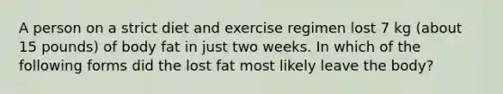 A person on a strict diet and exercise regimen lost 7 kg (about 15 pounds) of body fat in just two weeks. In which of the following forms did the lost fat most likely leave the body?