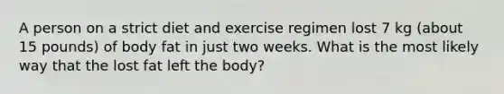 A person on a strict diet and exercise regimen lost 7 kg (about 15 pounds) of body fat in just two weeks. What is the most likely way that the lost fat left the body?