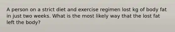 A person on a strict diet and exercise regimen lost kg of body fat in just two weeks. What is the most likely way that the lost fat left the body?