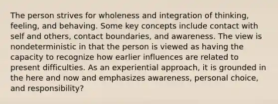 The person strives for wholeness and integration of thinking, feeling, and behaving. Some key concepts include contact with self and others, contact boundaries, and awareness. The view is nondeterministic in that the person is viewed as having the capacity to recognize how earlier influences are related to present difficulties. As an experiential approach, it is grounded in the here and now and emphasizes awareness, personal choice, and responsibility?