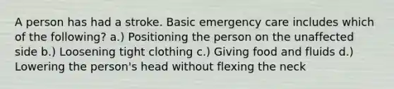 A person has had a stroke. Basic emergency care includes which of the following? a.) Positioning the person on the unaffected side b.) Loosening tight clothing c.) Giving food and fluids d.) Lowering the person's head without flexing the neck