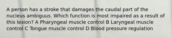 A person has a stroke that damages the caudal part of the nucleus ambiguus. Which function is most impaired as a result of this lesion? A Pharyngeal muscle control B Laryngeal muscle control C Tongue muscle control D Blood pressure regulation