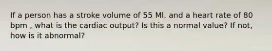 If a person has a stroke volume of 55 Ml. and a heart rate of 80 bpm , what is the <a href='https://www.questionai.com/knowledge/kyxUJGvw35-cardiac-output' class='anchor-knowledge'>cardiac output</a>? Is this a normal value? If not, how is it abnormal?