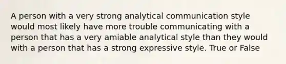 A person with a very strong analytical communication style would most likely have more trouble communicating with a person that has a very amiable analytical style than they would with a person that has a strong expressive style. True or False