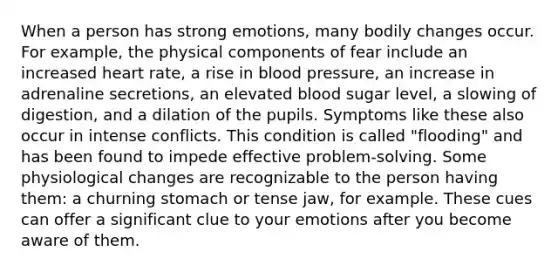 When a person has strong emotions, many bodily changes occur. For example, the physical components of fear include an increased heart rate, a rise in blood pressure, an increase in adrenaline secretions, an elevated blood sugar level, a slowing of digestion, and a dilation of the pupils. Symptoms like these also occur in intense conflicts. This condition is called "flooding" and has been found to impede effective problem-solving. Some physiological changes are recognizable to the person having them: a churning stomach or tense jaw, for example. These cues can offer a significant clue to your emotions after you become aware of them.