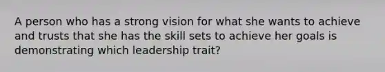 A person who has a strong vision for what she wants to achieve and trusts that she has the skill sets to achieve her goals is demonstrating which leadership trait?