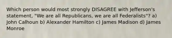 Which person would most strongly DISAGREE with Jefferson's statement, "We are all Republicans, we are all Federalists"? a) John Calhoun b) Alexander Hamilton c) James Madison d) James Monroe