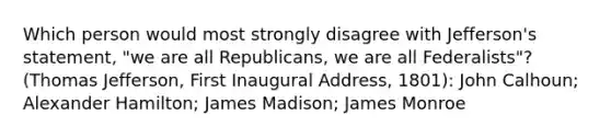 Which person would most strongly disagree with Jefferson's statement, "we are all Republicans, we are all Federalists"?(Thomas Jefferson, First Inaugural Address, 1801): John Calhoun; Alexander Hamilton; James Madison; James Monroe