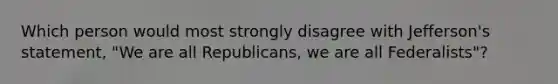 Which person would most strongly disagree with Jefferson's statement, "We are all Republicans, we are all Federalists"?