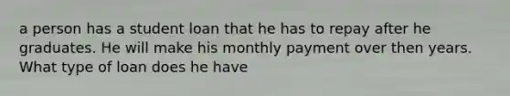 a person has a student loan that he has to repay after he graduates. He will make his monthly payment over then years. What type of loan does he have