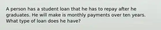 A person has a student loan that he has to repay after he graduates. He will make is monthly payments over ten years. What type of loan does he have?