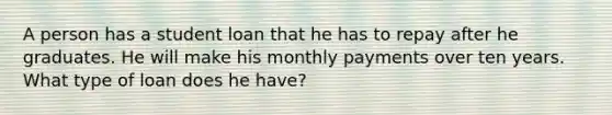 A person has a student loan that he has to repay after he graduates. He will make his monthly payments over ten years. What type of loan does he have?