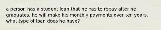 a person has a student loan that he has to repay after he graduates. he will make his monthly payments over ten years. what type of loan does he have?