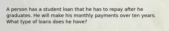 A person has a student loan that he has to repay after he graduates. He will make his monthly payments over ten years. What type of loans does he have?