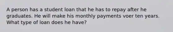 A person has a student loan that he has to repay after he graduates. He will make his monthly payments voer ten years. What type of loan does he have?