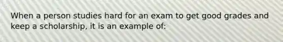 When a person studies hard for an exam to get good grades and keep a scholarship, it is an example of: