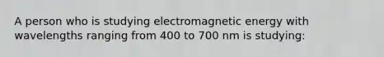 A person who is studying electromagnetic energy with wavelengths ranging from 400 to 700 nm is studying: