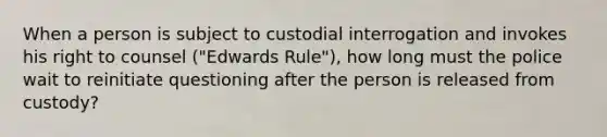 When a person is subject to custodial interrogation and invokes his right to counsel ("Edwards Rule"), how long must the police wait to reinitiate questioning after the person is released from custody?