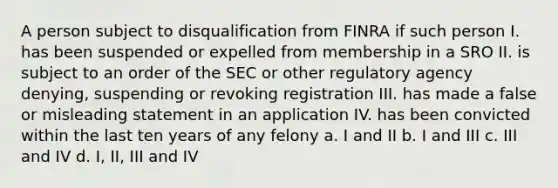 A person subject to disqualification from FINRA if such person I. has been suspended or expelled from membership in a SRO II. is subject to an order of the SEC or other regulatory agency denying, suspending or revoking registration III. has made a false or misleading statement in an application IV. has been convicted within the last ten years of any felony a. I and II b. I and III c. III and IV d. I, II, III and IV