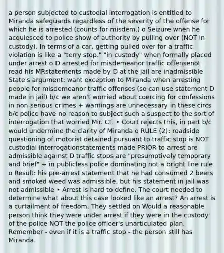 a person subjected to custodial interrogation is entitled to Miranda safeguards regardless of the severity of the offense for which he is arrested (counts for misdem.) o Seizure when he acquiesced to police show of authority by pulling over (NOT in custody). In terms of a car, getting pulled over for a traffic violation is like a "terry stop." "in custody" when formally placed under arrest o D arrested for misdemeanor traffic offensenot read his MRstatements made by D at the jail are inadmissible State's argument: want exception to Miranda when arresting people for misdemeanor traffic offenses (so can use statement D made in jail) b/c we aren't worried about coercing for confessions in non-serious crimes + warnings are unnecessary in these circs b/c police have no reason to subject such a suspect to the sort of interrogation that worried Mir. Ct. • Court rejects this, in part b/c would undermine the clarity of Miranda o RULE (2): roadside questioning of motorist detained pursuant to traffic stop is NOT custodial interrogationstatements made PRIOR to arrest are admissible against D traffic stops are "presumptively temporary and brief" + in publicless police dominating not a bright line rule o Result: his pre-arrest statement that he had consumed 2 beers and smoked weed was admissible, but his statement in jail was not admissible • Arrest is hard to define. The court needed to determine what about this case looked like an arrest? An arrest is a curtailment of freedom. They settled on Would a reasonable person think they were under arrest if they were in the custody of the police NOT the police officer's unarticulated plan. Remember - even if it is a traffic stop - the person still has Miranda.