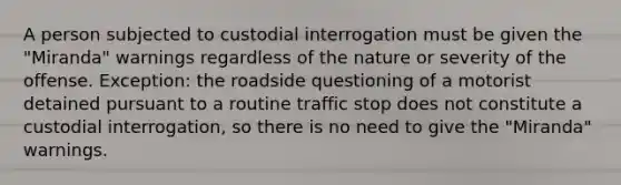 A person subjected to custodial interrogation must be given the "Miranda" warnings regardless of the nature or severity of the offense. Exception: the roadside questioning of a motorist detained pursuant to a routine traffic stop does not constitute a custodial interrogation, so there is no need to give the "Miranda" warnings.