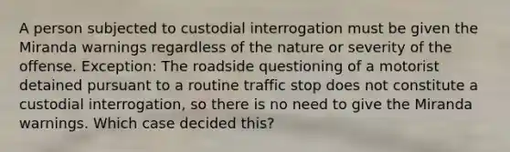 A person subjected to custodial interrogation must be given the Miranda warnings regardless of the nature or severity of the offense. Exception: The roadside questioning of a motorist detained pursuant to a routine traffic stop does not constitute a custodial interrogation, so there is no need to give the Miranda warnings. Which case decided this?