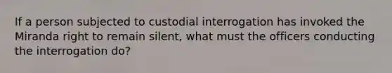 If a person subjected to custodial interrogation has invoked the Miranda right to remain silent, what must the officers conducting the interrogation do?