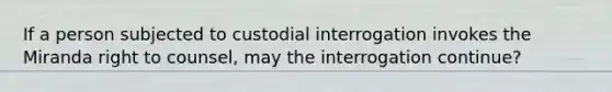 If a person subjected to custodial interrogation invokes the Miranda right to counsel, may the interrogation continue?