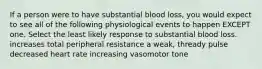 If a person were to have substantial blood loss, you would expect to see all of the following physiological events to happen EXCEPT one. Select the least likely response to substantial blood loss. increases total peripheral resistance a weak, thready pulse decreased heart rate increasing vasomotor tone